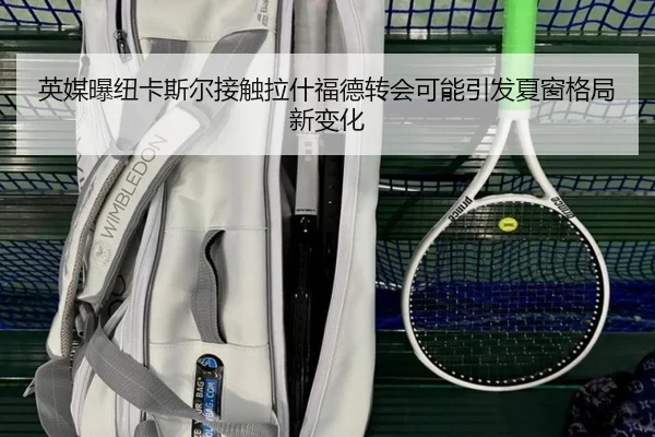 英媒曝纽卡斯尔接触拉什福德转会可能引发夏窗格局新变化
